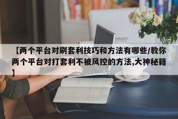 【两个平台对刷套利技巧和方法有哪些/教你两个平台对打套利不被风控的方法,大神秘籍】