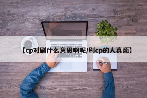 【cp对刷什么意思啊呢/刷cp的人真烦】