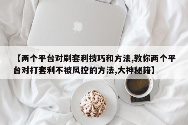 【两个平台对刷套利技巧和方法,教你两个平台对打套利不被风控的方法,大神秘籍】