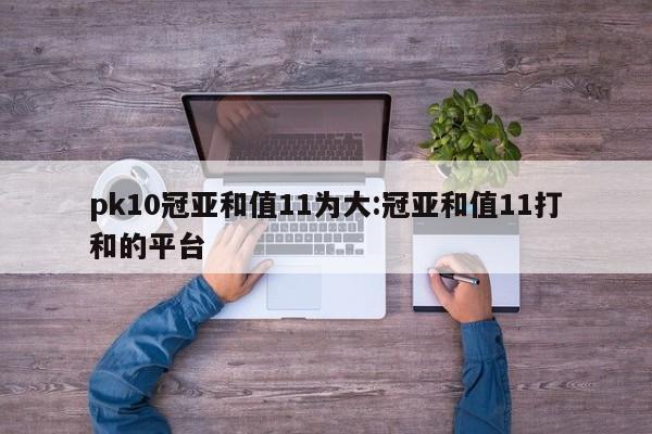 pk10冠亚和值11为大:冠亚和值11打和的平台