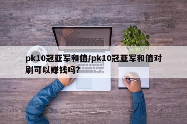 pk10冠亚军和值/pk10冠亚军和值对刷可以赚钱吗?