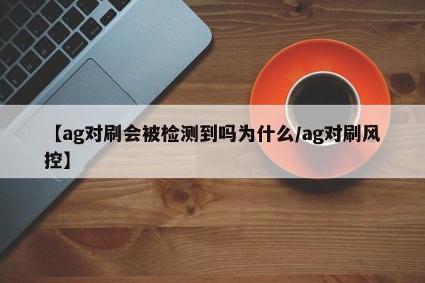 【ag对刷会被检测到吗为什么/ag对刷风控】