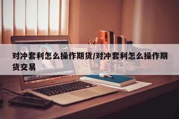 对冲套利怎么操作期货/对冲套利怎么操作期货交易