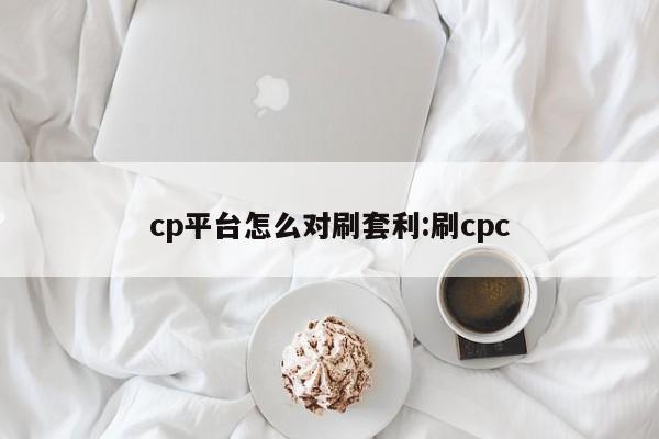 cp平台怎么对刷套利:刷cpc