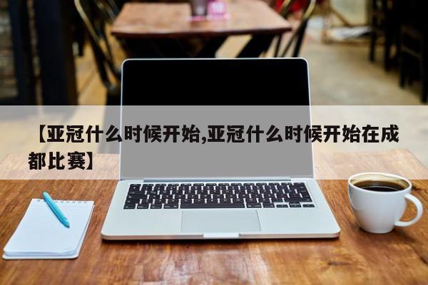 【亚冠什么时候开始,亚冠什么时候开始在成都比赛】