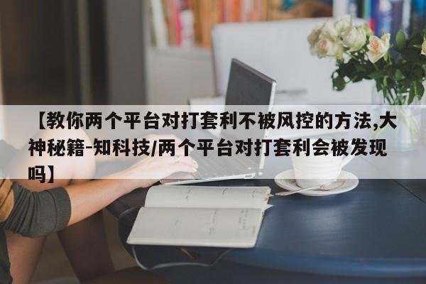 【教你两个平台对打套利不被风控的方法,大神秘籍-知科技/两个平台对打套利会被发现吗】