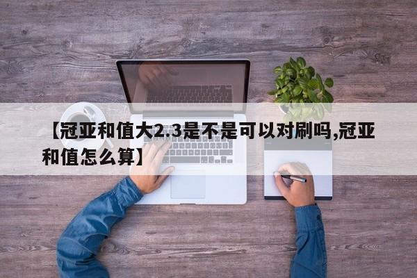 【冠亚和值大2.3是不是可以对刷吗,冠亚和值怎么算】