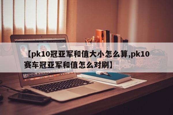 【pk10冠亚军和值大小怎么算,pk10赛车冠亚军和值怎么对刷】