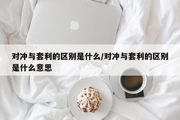 对冲与套利的区别是什么/对冲与套利的区别是什么意思